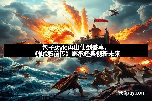 包子style再出仙剑盛事，《仙剑5前传》继承经典创新未来